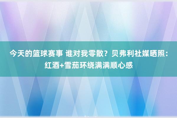 今天的篮球赛事 谁对我零散？贝弗利社媒晒照：红酒+雪茄环绕满满顺心感