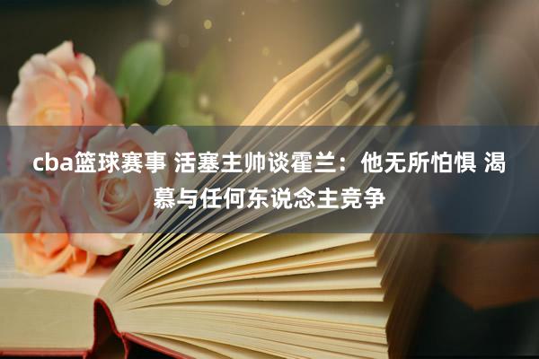 cba篮球赛事 活塞主帅谈霍兰：他无所怕惧 渴慕与任何东说念主竞争