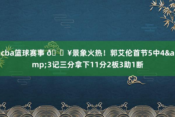 cba篮球赛事 💥景象火热！郭艾伦首节5中4&3记三分拿下11分2板3助1断