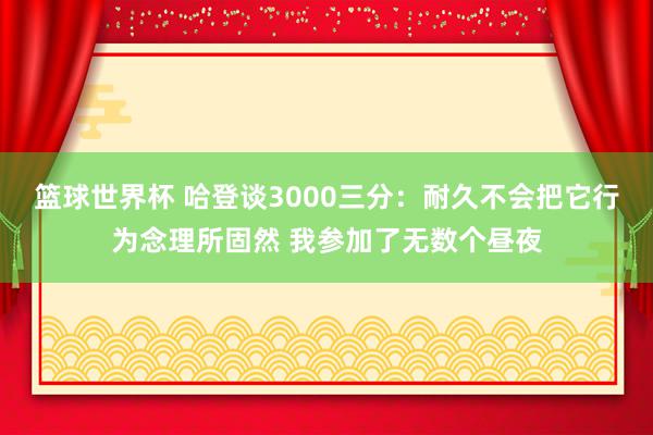 篮球世界杯 哈登谈3000三分：耐久不会把它行为念理所固然 我参加了无数个昼夜