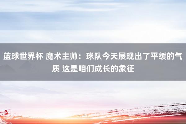 篮球世界杯 魔术主帅：球队今天展现出了平缓的气质 这是咱们成长的象征