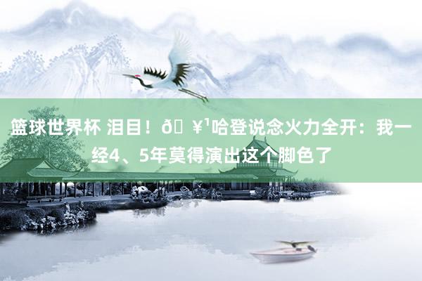 篮球世界杯 泪目！🥹哈登说念火力全开：我一经4、5年莫得演出这个脚色了