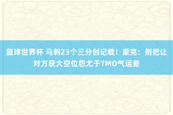 篮球世界杯 马刺23个三分创记载！蒙克：别把让对方获大空位怨尤于TMD气运差