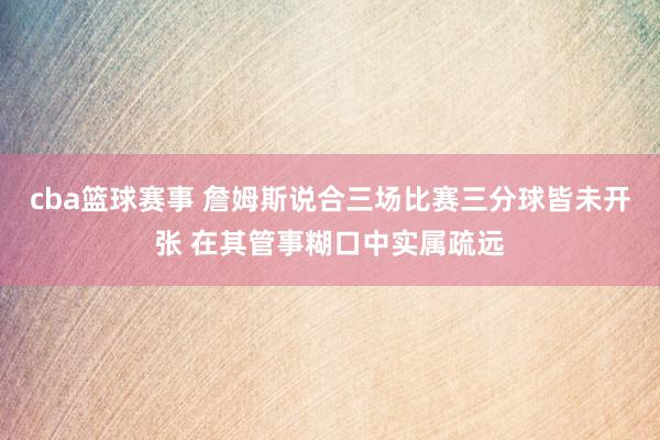 cba篮球赛事 詹姆斯说合三场比赛三分球皆未开张 在其管事糊口中实属疏远