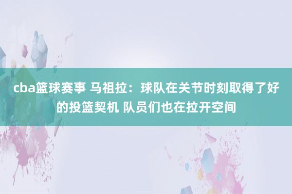 cba篮球赛事 马祖拉：球队在关节时刻取得了好的投篮契机 队员们也在拉开空间