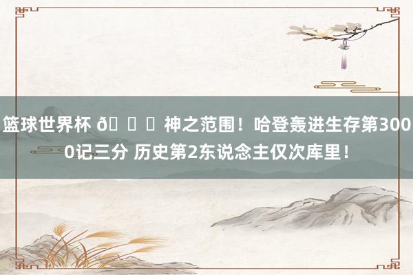 篮球世界杯 😀神之范围！哈登轰进生存第3000记三分 历史第2东说念主仅次库里！