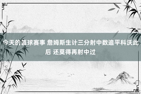 今天的篮球赛事 詹姆斯生计三分射中数追平科沃此后 还莫得再射中过