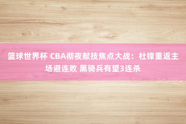 篮球世界杯 CBA彻夜献技焦点大战：杜锋重返主场避连败 黑骑兵有望3连杀