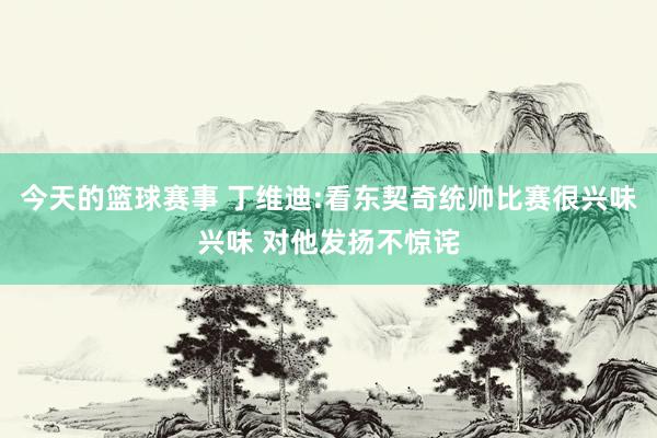 今天的篮球赛事 丁维迪:看东契奇统帅比赛很兴味兴味 对他发扬不惊诧