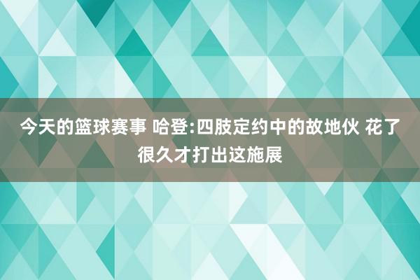 今天的篮球赛事 哈登:四肢定约中的故地伙 花了很久才打出这施展