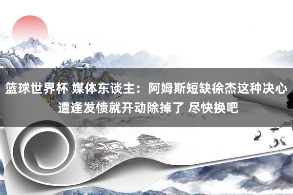 篮球世界杯 媒体东谈主：阿姆斯短缺徐杰这种决心 遭逢发愤就开动除掉了 尽快换吧