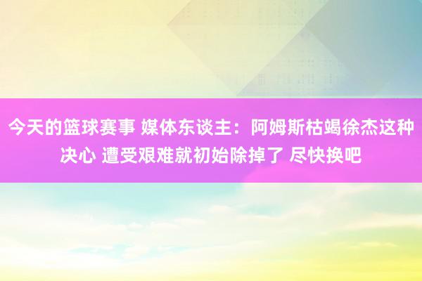 今天的篮球赛事 媒体东谈主：阿姆斯枯竭徐杰这种决心 遭受艰难就初始除掉了 尽快换吧