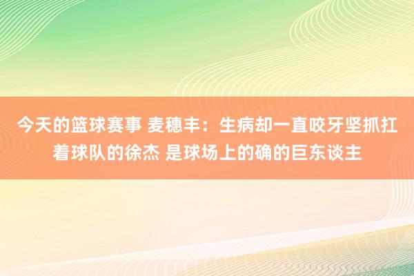 今天的篮球赛事 麦穗丰：生病却一直咬牙坚抓扛着球队的徐杰 是球场上的确的巨东谈主