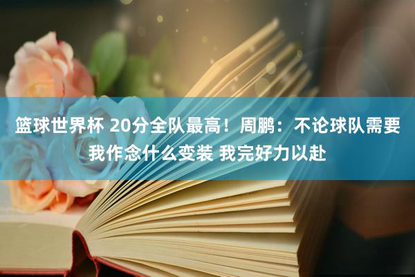 篮球世界杯 20分全队最高！周鹏：不论球队需要我作念什么变装 我完好力以赴