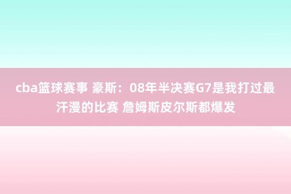 cba篮球赛事 豪斯：08年半决赛G7是我打过最汗漫的比赛 詹姆斯皮尔斯都爆发