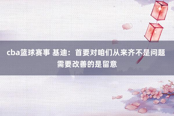 cba篮球赛事 基迪：首要对咱们从来齐不是问题 需要改善的是留意