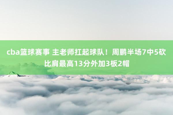 cba篮球赛事 主老师扛起球队！周鹏半场7中5砍比肩最高13分外加3板2帽