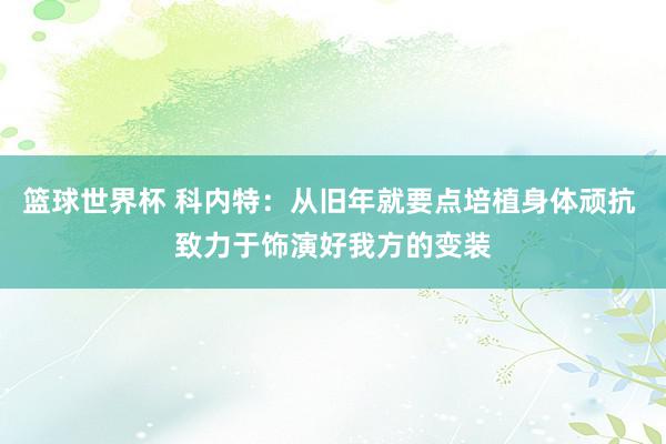 篮球世界杯 科内特：从旧年就要点培植身体顽抗 致力于饰演好我方的变装