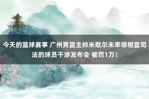 今天的篮球赛事 广州男篮主帅米歇尔未率领相宜司法的球员干涉发布会 被罚1万！