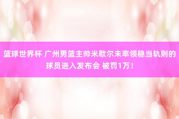 篮球世界杯 广州男篮主帅米歇尔未率领稳当轨则的球员进入发布会 被罚1万！