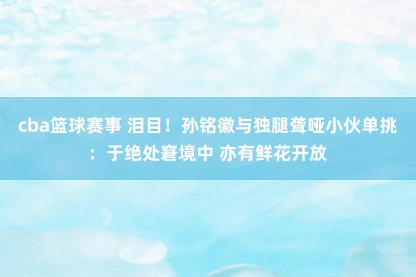 cba篮球赛事 泪目！孙铭徽与独腿聋哑小伙单挑：于绝处窘境中 亦有鲜花开放