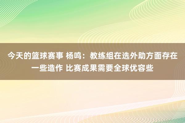 今天的篮球赛事 杨鸣：教练组在选外助方面存在一些造作 比赛成果需要全球优容些