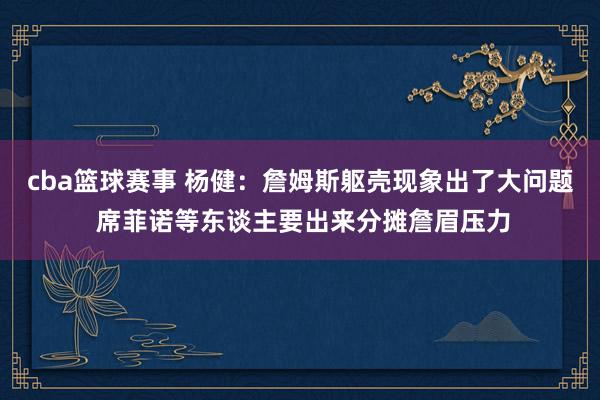 cba篮球赛事 杨健：詹姆斯躯壳现象出了大问题 席菲诺等东谈主要出来分摊詹眉压力