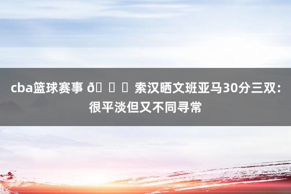 cba篮球赛事 👀索汉晒文班亚马30分三双：很平淡但又不同寻常