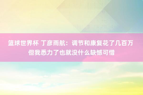 篮球世界杯 丁彦雨航：调节和康复花了几百万 但我悉力了也就没什么缺憾可惜