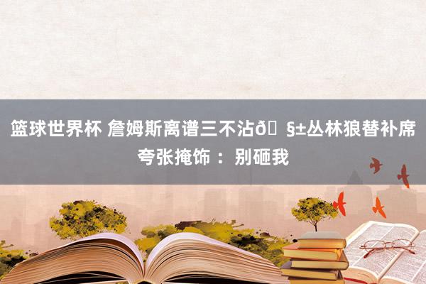 篮球世界杯 詹姆斯离谱三不沾🧱丛林狼替补席夸张掩饰 ：别砸我