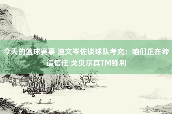 今天的篮球赛事 迪文岑佐谈球队考究：咱们正在缔造信任 戈贝尔真TM锋利