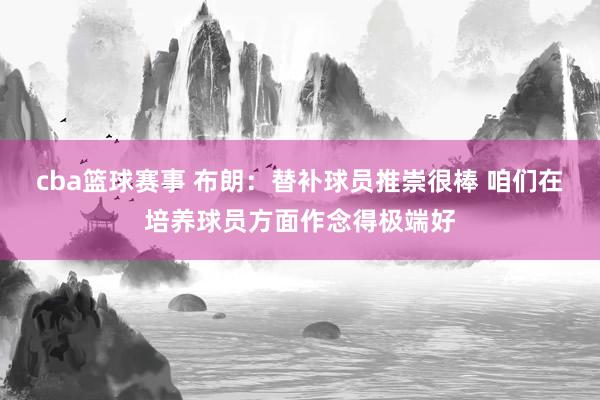 cba篮球赛事 布朗：替补球员推崇很棒 咱们在培养球员方面作念得极端好