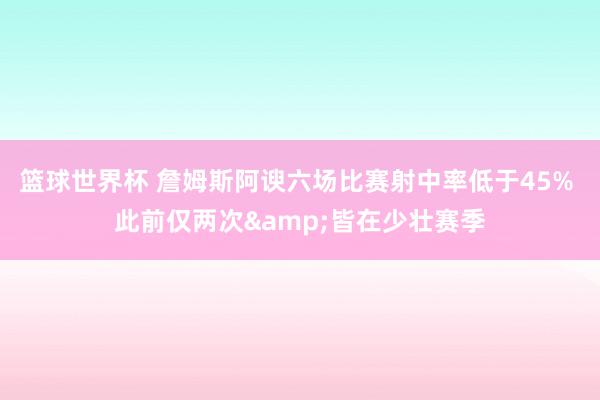 篮球世界杯 詹姆斯阿谀六场比赛射中率低于45% 此前仅两次&皆在少壮赛季