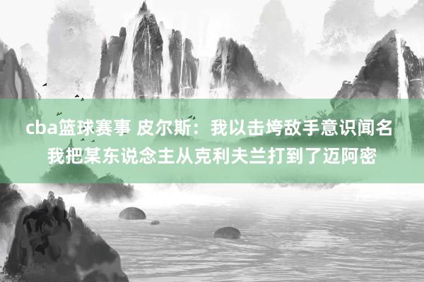 cba篮球赛事 皮尔斯：我以击垮敌手意识闻名 我把某东说念主从克利夫兰打到了迈阿密