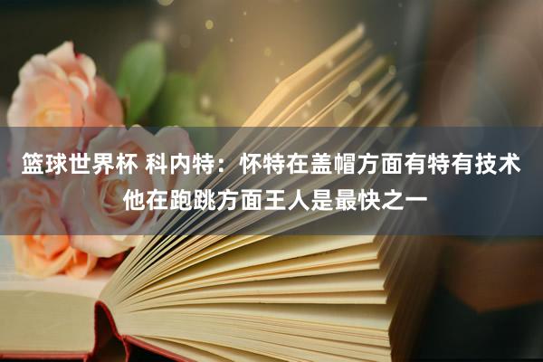 篮球世界杯 科内特：怀特在盖帽方面有特有技术 他在跑跳方面王人是最快之一