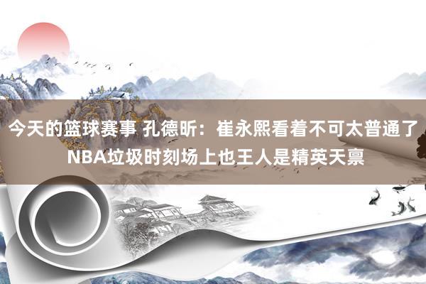 今天的篮球赛事 孔德昕：崔永熙看着不可太普通了 NBA垃圾时刻场上也王人是精英天禀