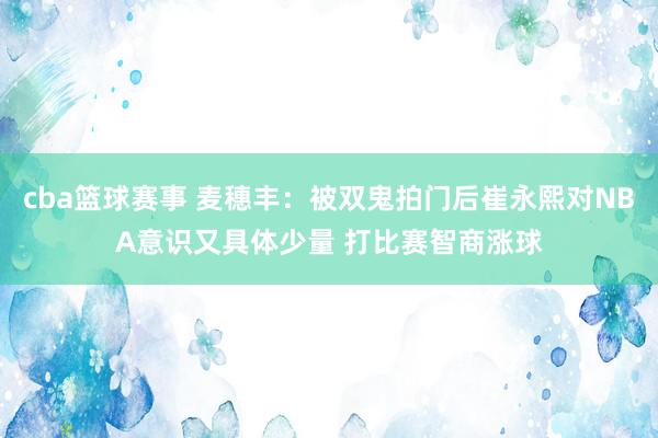 cba篮球赛事 麦穗丰：被双鬼拍门后崔永熙对NBA意识又具体少量 打比赛智商涨球