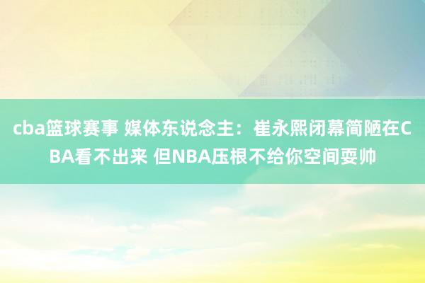 cba篮球赛事 媒体东说念主：崔永熙闭幕简陋在CBA看不出来 但NBA压根不给你空间耍帅