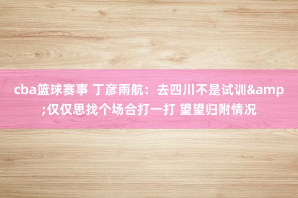 cba篮球赛事 丁彦雨航：去四川不是试训&仅仅思找个场合打一打 望望归附情况