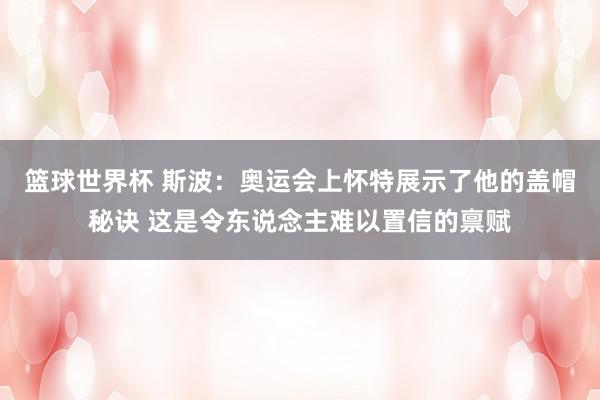 篮球世界杯 斯波：奥运会上怀特展示了他的盖帽秘诀 这是令东说念主难以置信的禀赋