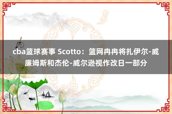 cba篮球赛事 Scotto：篮网冉冉将扎伊尔-威廉姆斯和杰伦-威尔逊视作改日一部分