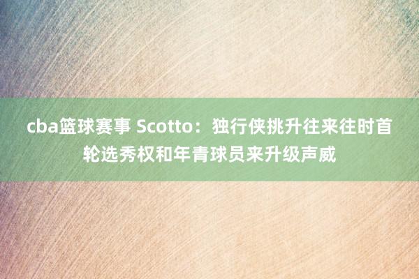 cba篮球赛事 Scotto：独行侠挑升往来往时首轮选秀权和年青球员来升级声威