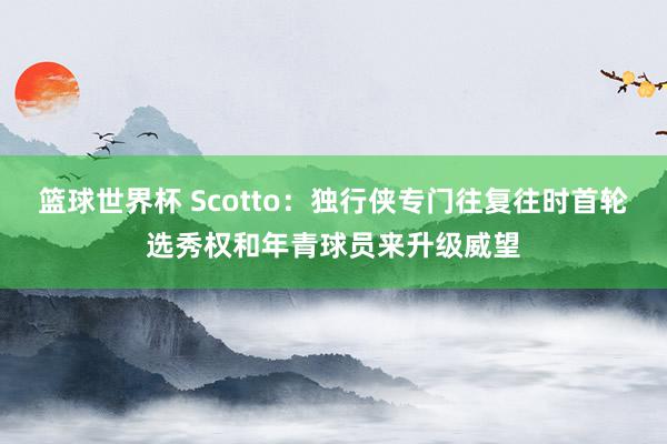 篮球世界杯 Scotto：独行侠专门往复往时首轮选秀权和年青球员来升级威望