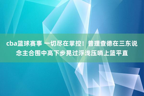 cba篮球赛事 一切尽在掌控！普理查德在三东说念主合围中高下步晃过浮浅压哨上篮平直