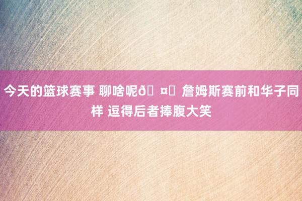 今天的篮球赛事 聊啥呢🤔詹姆斯赛前和华子同样 逗得后者捧腹大笑