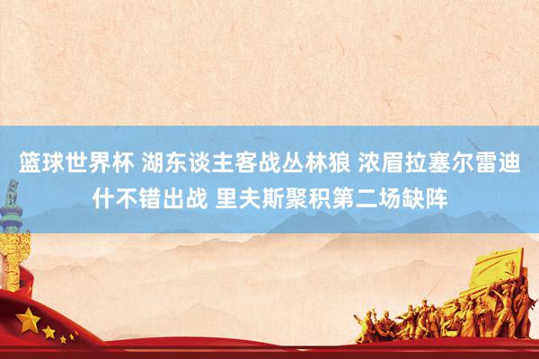 篮球世界杯 湖东谈主客战丛林狼 浓眉拉塞尔雷迪什不错出战 里夫斯聚积第二场缺阵