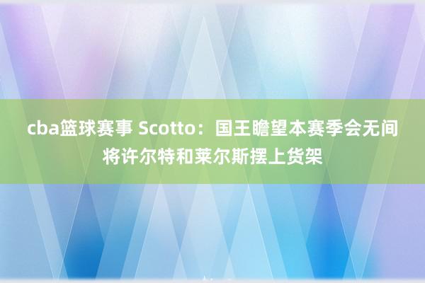 cba篮球赛事 Scotto：国王瞻望本赛季会无间将许尔特和莱尔斯摆上货架