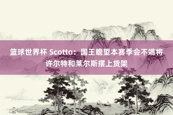 篮球世界杯 Scotto：国王瞻望本赛季会不竭将许尔特和莱尔斯摆上货架