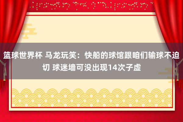 篮球世界杯 马龙玩笑：快船的球馆跟咱们输球不迫切 球迷墙可没出现14次子虚