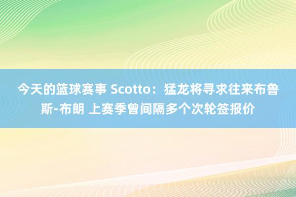 今天的篮球赛事 Scotto：猛龙将寻求往来布鲁斯-布朗 上赛季曾间隔多个次轮签报价